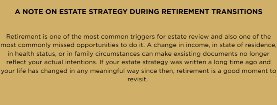 A note on estate strategy during retirement transitions: Retirement is one of the most common triggers for estate review and also one of the most commonly missed opportunities to do it. A change in income, in state of residence, in health status, or in family circumstances can make existing documents no longer reflect your actual intentions. If your estate strategy was written a long time ago and your life has changed in any meaningful way since then, retirement is a good moment to revisit.